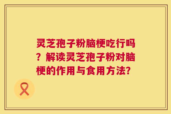 灵芝孢子粉脑梗吃行吗？解读灵芝孢子粉对脑梗的作用与食用方法？