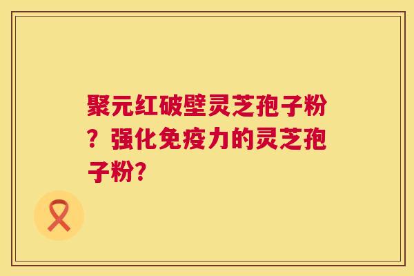 聚元红破壁灵芝孢子粉?强化免疫力的灵芝孢子粉? 聚元红破壁灵芝孢子粉?强化免疫力的灵芝孢子粉?