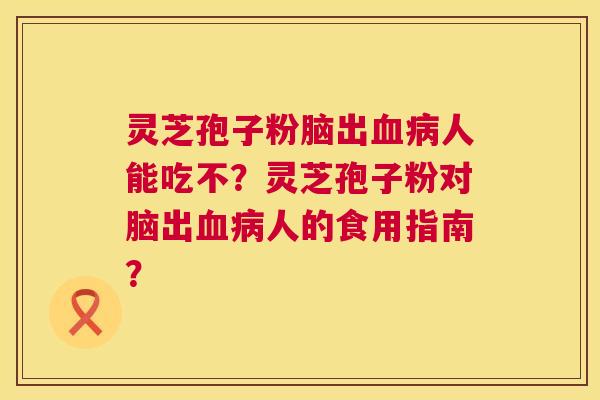 灵芝孢子粉脑出人能吃不?灵芝孢子粉对脑出人的食用指南? 灵芝孢子粉脑出人能吃不?灵芝孢子粉对脑出人的食用指南?