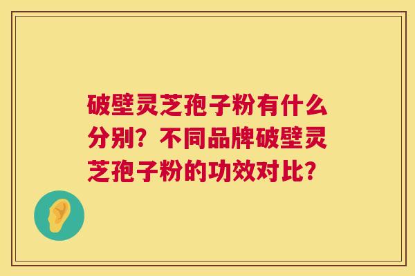 破壁灵芝孢子粉有什么分别?不同品牌破壁灵芝孢子粉的功效对比? 破壁灵芝孢子粉有什么分别?不同品牌破壁灵芝孢子粉的功效对比?