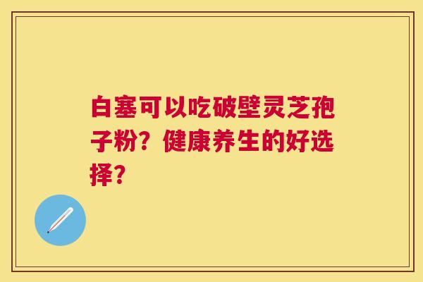 白塞可以吃破壁灵芝孢子粉？健康养生的好选择？