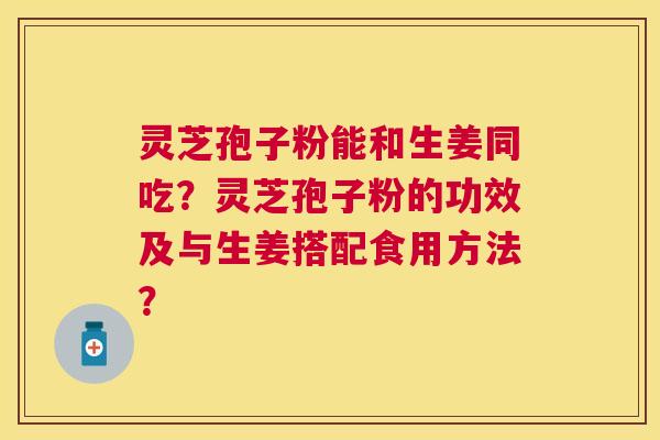 灵芝孢子粉能和生姜同吃？灵芝孢子粉的功效及与生姜搭配食用方法？