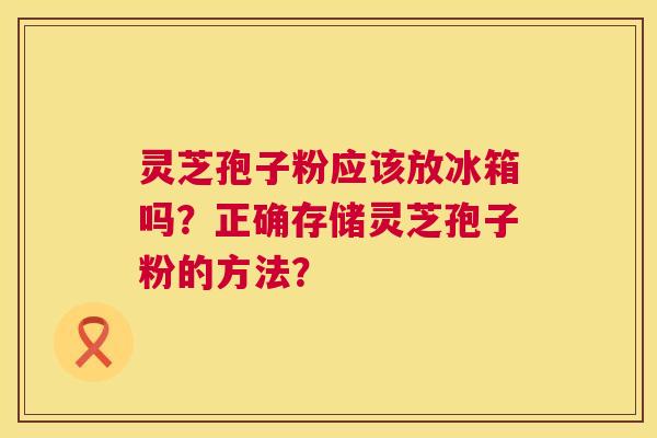灵芝孢子粉应该放冰箱吗?正确存储灵芝孢子粉的方法? 灵芝孢子粉应该放冰箱吗?正确存储灵芝孢子粉的方法?