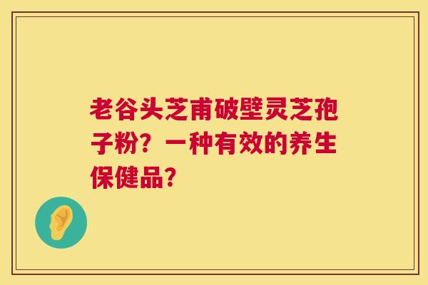 老谷头芝甫破壁灵芝孢子粉？一种有效的养生保健品？