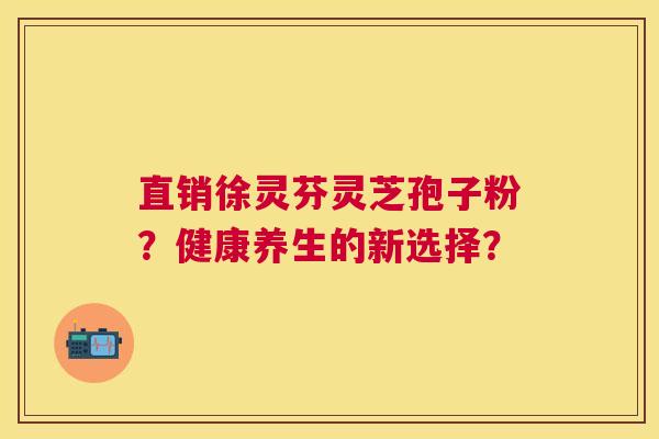 直销徐灵芬灵芝孢子粉?健康养生的新选择? 直销徐灵芬灵芝孢子粉?健康养生的新选择?