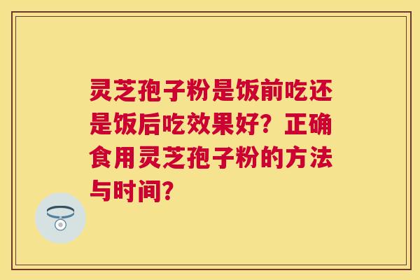灵芝孢子粉是饭前吃还是饭后吃效果好?正确食用灵芝孢子粉的方法与时间? 灵芝孢子粉是饭前吃还是饭后吃效果好?正确食用灵芝孢子粉的方法与时间?
