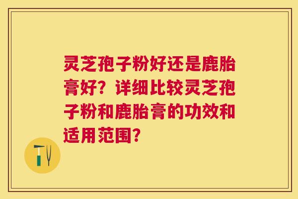 灵芝孢子粉好还是鹿胎膏好?详细比较灵芝孢子粉和鹿胎膏的功效和适用范围? 灵芝孢子粉好还是鹿胎膏好?详细比较灵芝孢子粉和鹿胎膏的功效和适用范围?