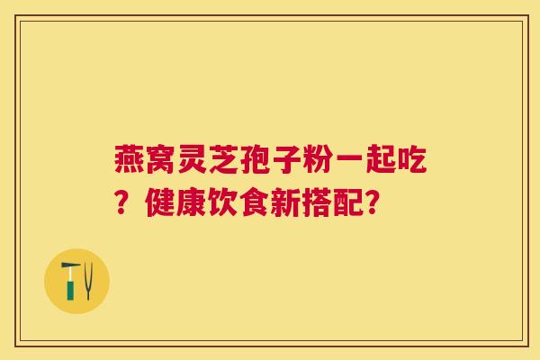 燕窝灵芝孢子粉一起吃?健康饮食新搭配? 燕窝灵芝孢子粉一起吃?健康饮食新搭配?