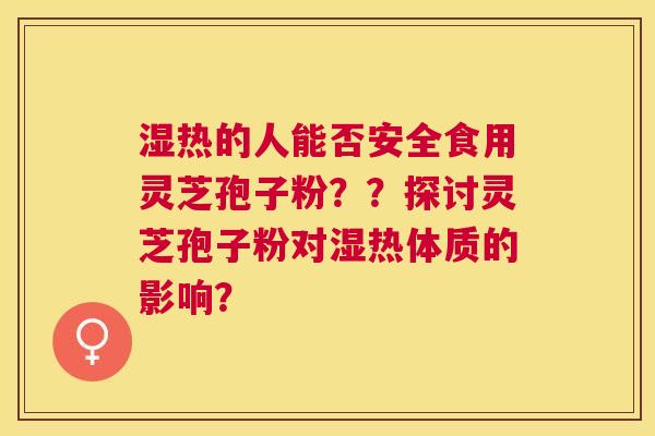 湿热的人能否安全食用灵芝孢子粉??探讨灵芝孢子粉对湿热体质的影响? 湿热的人能否安全食用灵芝孢子粉??探讨灵芝孢子粉对湿热体质的影响?