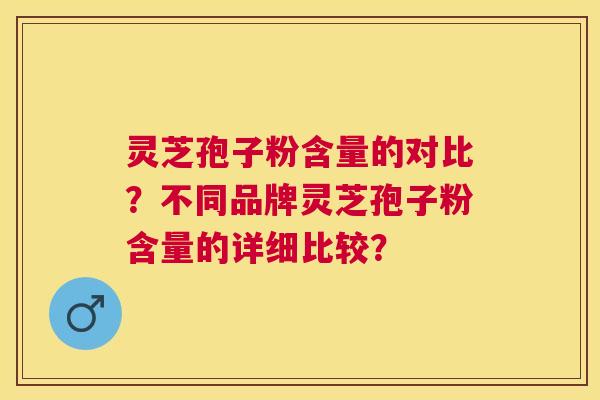 灵芝孢子粉含量的对比?不同品牌灵芝孢子粉含量的详细比较? 灵芝孢子粉含量的对比?不同品牌灵芝孢子粉含量的详细比较?