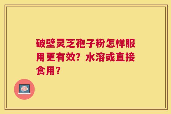 破壁灵芝孢子粉怎样服用更有效?水溶或直接食用? 破壁灵芝孢子粉怎样服用更有效?水溶或直接食用?