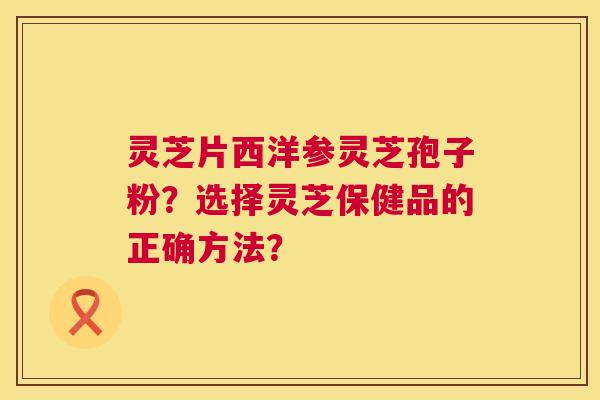 灵芝片西洋参灵芝孢子粉?选择灵芝保健品的正确方法? 灵芝片西洋参灵芝孢子粉?选择灵芝保健品的正确方法?