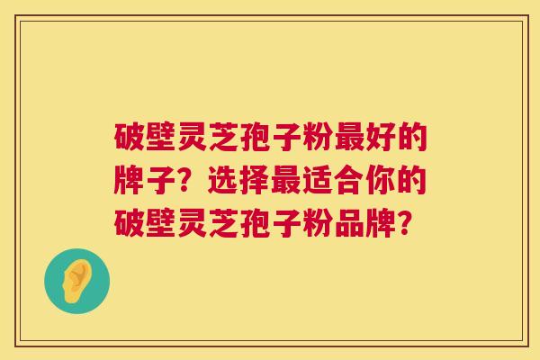 破壁灵芝孢子粉好的牌子?选择适合你的破壁灵芝孢子粉品牌? 破壁灵芝孢子粉好的牌子?选择适合你的破壁灵芝孢子粉品牌?