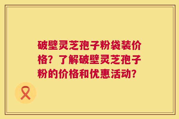 破壁灵芝孢子粉袋装价格？了解破壁灵芝孢子粉的价格和优惠活动？