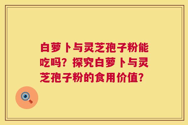 白萝卜与灵芝孢子粉能吃吗?探究白萝卜与灵芝孢子粉的食用价值? 白萝卜与灵芝孢子粉能吃吗?探究白萝卜与灵芝孢子粉的食用价值?