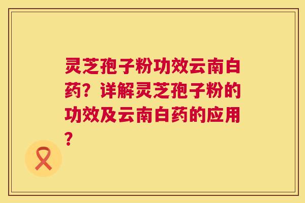 灵芝孢子粉功效云南白药?详解灵芝孢子粉的功效及云南白药的应用? 灵芝孢子粉功效云南白药?详解灵芝孢子粉的功效及云南白药的应用?