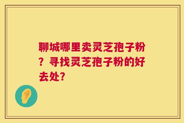聊城哪里卖灵芝孢子粉?寻找灵芝孢子粉的好去处? 聊城哪里卖灵芝孢子粉?寻找灵芝孢子粉的好去处?