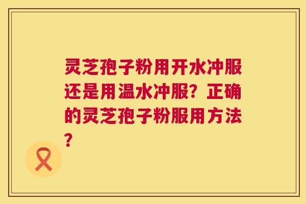 灵芝孢子粉用开水冲服还是用温水冲服?正确的灵芝孢子粉服用方法? 灵芝孢子粉用开水冲服还是用温水冲服?正确的灵芝孢子粉服用方法?