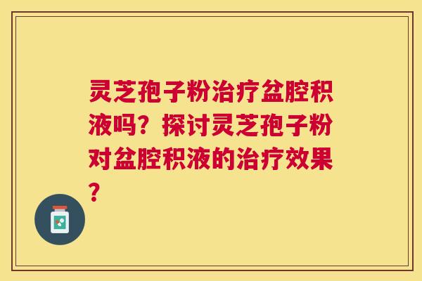 灵芝孢子粉盆腔积液吗?探讨灵芝孢子粉对盆腔积液的效果? 灵芝孢子粉盆腔积液吗?探讨灵芝孢子粉对盆腔积液的效果?