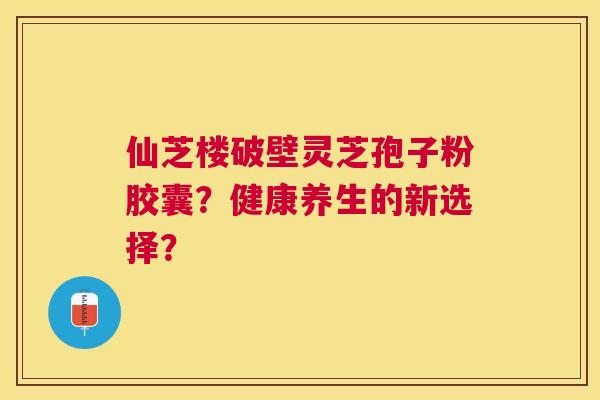 仙芝楼破壁灵芝孢子粉胶囊？健康养生的新选择？