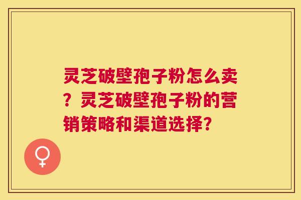 灵芝破壁孢子粉怎么卖?灵芝破壁孢子粉的营销策略和渠道选择? 灵芝破壁孢子粉怎么卖?灵芝破壁孢子粉的营销策略和渠道选择?