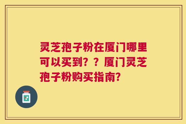 灵芝孢子粉在厦门哪里可以买到??厦门灵芝孢子粉购买指南? 灵芝孢子粉在厦门哪里可以买到??厦门灵芝孢子粉购买指南?