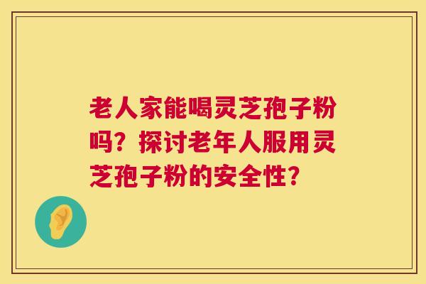 老人家能喝灵芝孢子粉吗？探讨老年人服用灵芝孢子粉的安全性？