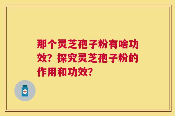 那个灵芝孢子粉有啥功效?探究灵芝孢子粉的作用和功效? 那个灵芝孢子粉有啥功效?探究灵芝孢子粉的作用和功效?