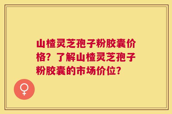 山楂灵芝孢子粉胶囊价格？了解山楂灵芝孢子粉胶囊的市场价位？