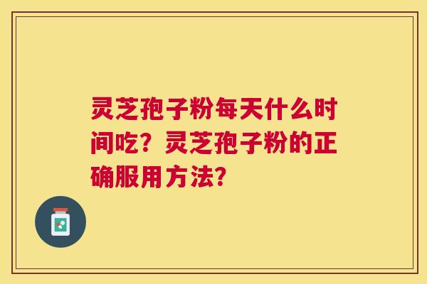 灵芝孢子粉每天什么时间吃?灵芝孢子粉的正确服用方法? 灵芝孢子粉每天什么时间吃?灵芝孢子粉的正确服用方法?