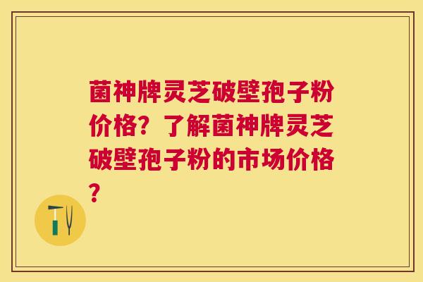 菌神牌灵芝破壁孢子粉价格?了解菌神牌灵芝破壁孢子粉的市场价格? 菌神牌灵芝破壁孢子粉价格?了解菌神牌灵芝破壁孢子粉的市场价格?