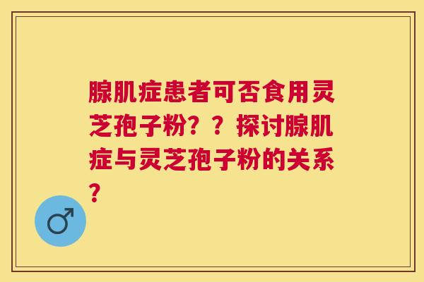 腺肌症患者可否食用灵芝孢子粉??探讨腺肌症与灵芝孢子粉的关系? 腺肌症患者可否食用灵芝孢子粉??探讨腺肌症与灵芝孢子粉的关系?