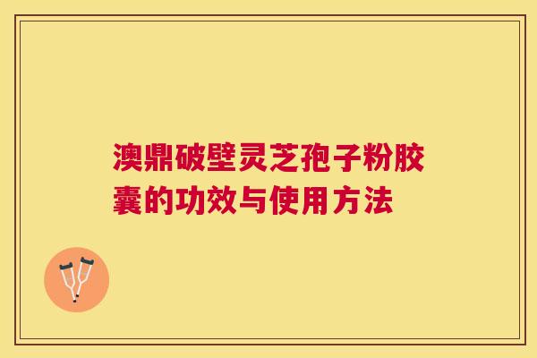 澳鼎破壁灵芝孢子粉胶囊的功效与使用方法 澳鼎破壁灵芝孢子粉胶囊的功效与使用方法