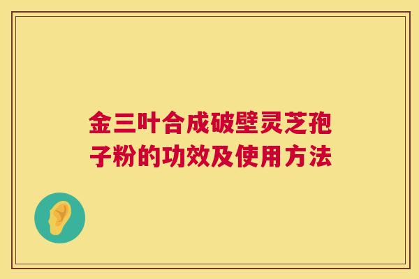 金三叶合成破壁灵芝孢子粉的功效及使用方法