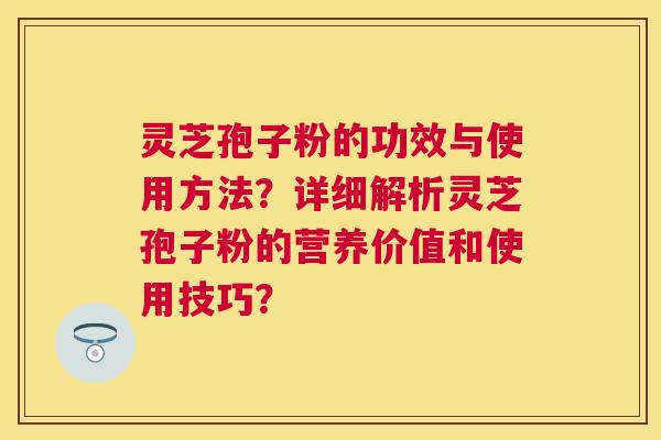 灵芝孢子粉的功效与使用方法？详细解析灵芝孢子粉的营养价值和使用技巧？