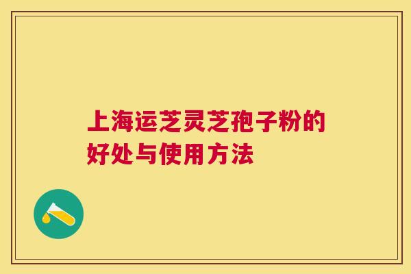 上海运芝灵芝孢子粉的好处与使用方法 上海运芝灵芝孢子粉的好处与使用方法