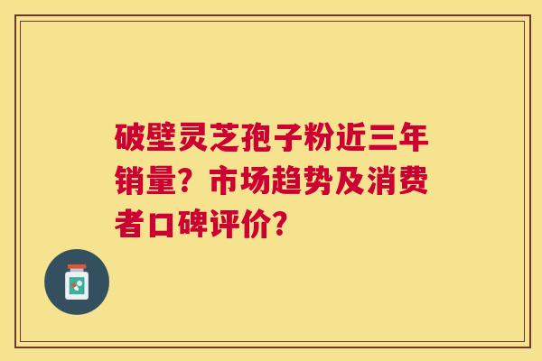 破壁灵芝孢子粉近三年销量?市场趋势及消费者口碑评价? 破壁灵芝孢子粉近三年销量?市场趋势及消费者口碑评价?