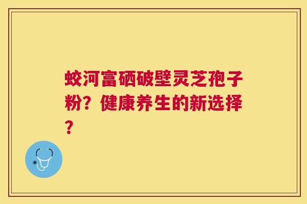 蛟河富硒破壁灵芝孢子粉?健康养生的新选择? 蛟河富硒破壁灵芝孢子粉?健康养生的新选择?