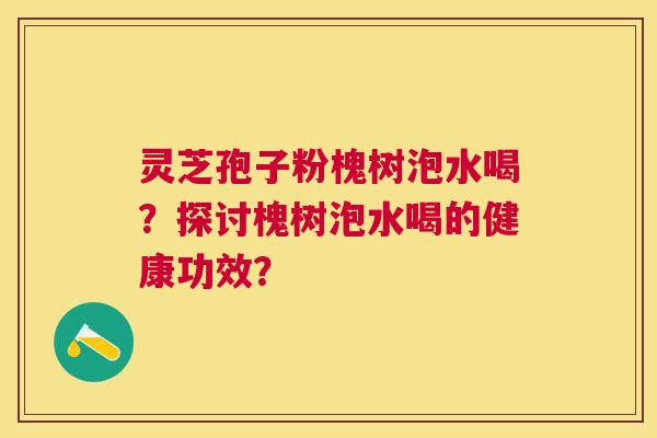 灵芝孢子粉槐树泡水喝?探讨槐树泡水喝的健康功效? 灵芝孢子粉槐树泡水喝?探讨槐树泡水喝的健康功效?