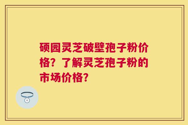 硕园灵芝破壁孢子粉价格?了解灵芝孢子粉的市场价格? 硕园灵芝破壁孢子粉价格?了解灵芝孢子粉的市场价格?