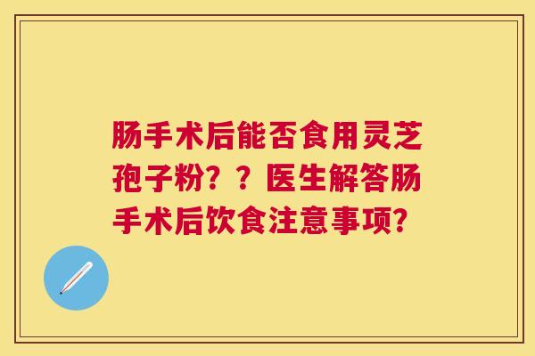 肠手术后能否食用灵芝孢子粉??医生解答肠手术后饮食注意事项? 肠手术后能否食用灵芝孢子粉??医生解答肠手术后饮食注意事项?
