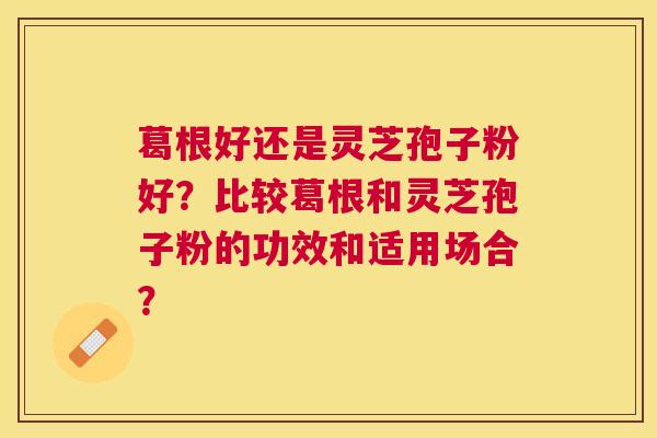 葛根好还是灵芝孢子粉好?比较葛根和灵芝孢子粉的功效和适用场合? 葛根好还是灵芝孢子粉好?比较葛根和灵芝孢子粉的功效和适用场合?