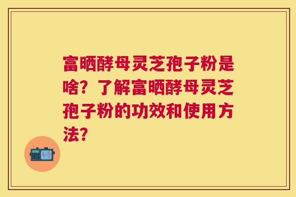 富晒酵母灵芝孢子粉是啥?了解富晒酵母灵芝孢子粉的功效和使用方法? 富晒酵母灵芝孢子粉是啥?了解富晒酵母灵芝孢子粉的功效和使用方法?