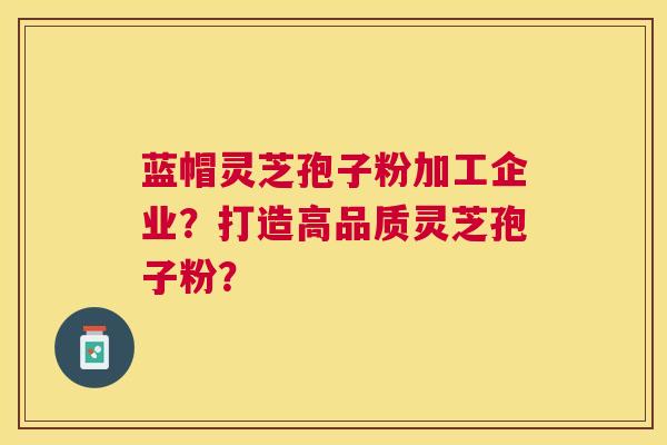蓝帽灵芝孢子粉加工企业？打造高品质灵芝孢子粉？