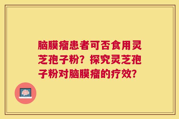 脑膜瘤患者可否食用灵芝孢子粉?探究灵芝孢子粉对脑膜瘤的疗效? 脑膜瘤患者可否食用灵芝孢子粉?探究灵芝孢子粉对脑膜瘤的疗效?