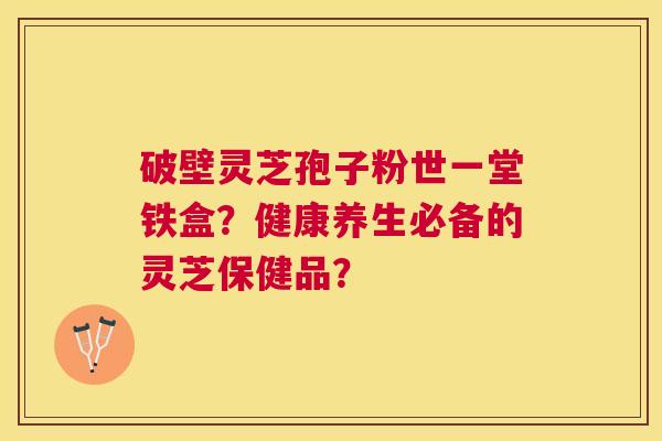 破壁灵芝孢子粉世一堂铁盒?健康养生必备的灵芝保健品? 破壁灵芝孢子粉世一堂铁盒?健康养生必备的灵芝保健品?