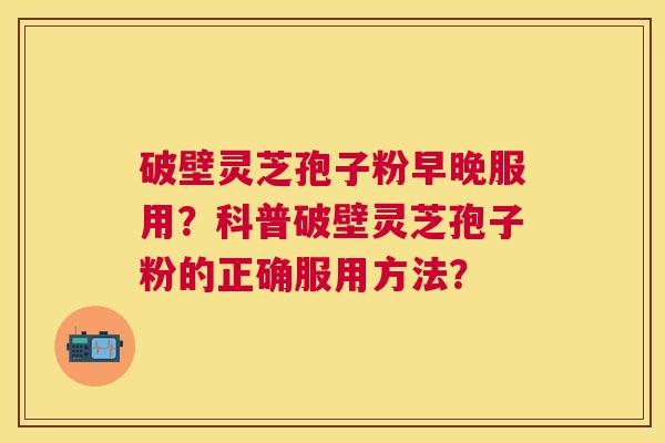 破壁灵芝孢子粉早晚服用?科普破壁灵芝孢子粉的正确服用方法? 破壁灵芝孢子粉早晚服用?科普破壁灵芝孢子粉的正确服用方法?