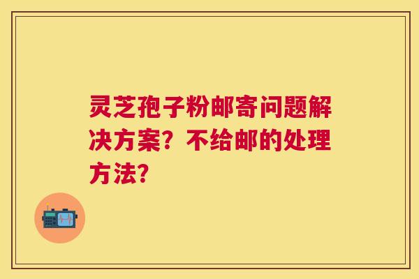 灵芝孢子粉邮寄问题解决方案？不给邮的处理方法？