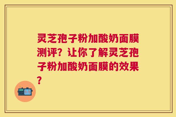 灵芝孢子粉加酸奶面膜测评?让你了解灵芝孢子粉加酸奶面膜的效果? 灵芝孢子粉加酸奶面膜测评?让你了解灵芝孢子粉加酸奶面膜的效果?