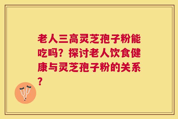 老人灵芝孢子粉能吃吗？探讨老人饮食健康与灵芝孢子粉的关系？